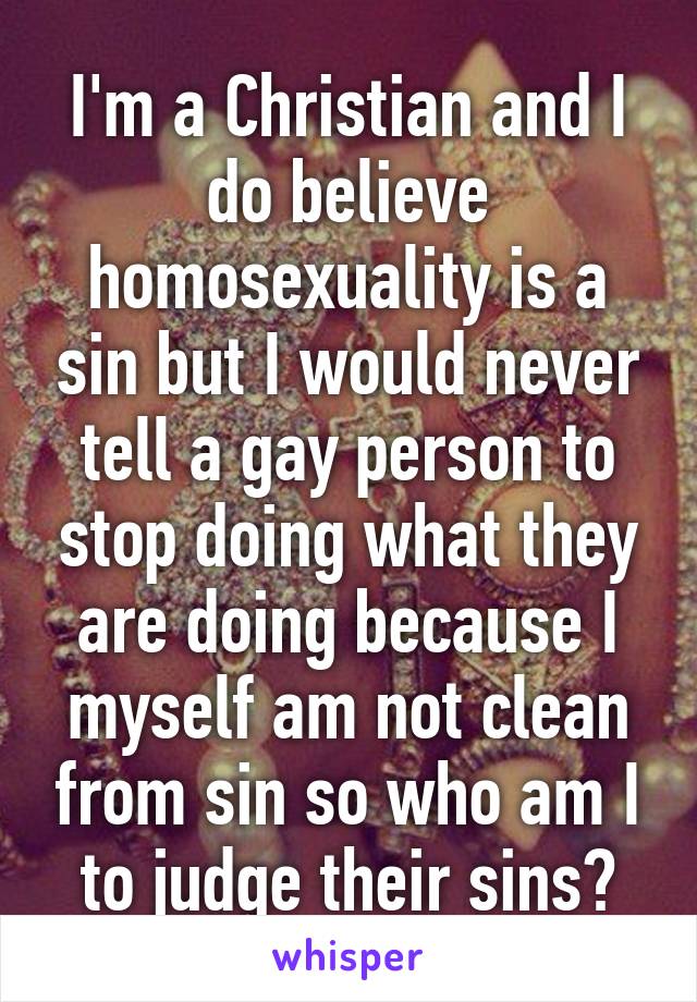 I'm a Christian and I do believe homosexuality is a sin but I would never tell a gay person to stop doing what they are doing because I myself am not clean from sin so who am I to judge their sins?