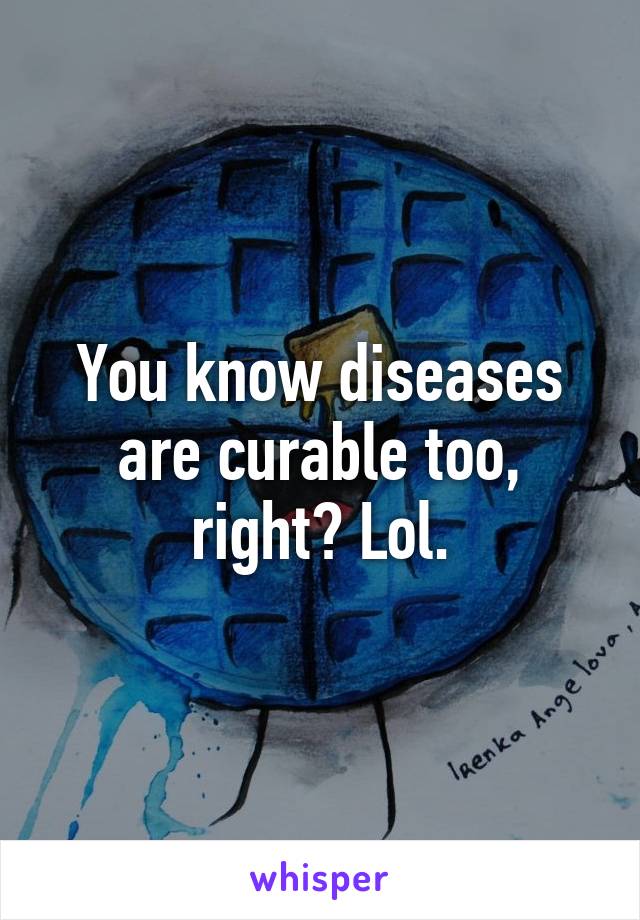 You know diseases are curable too, right? Lol.