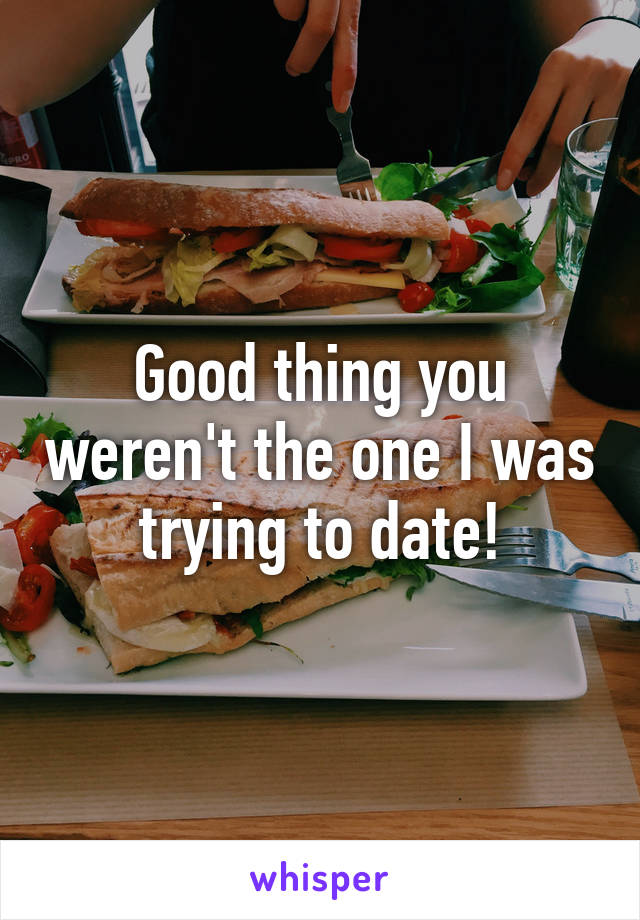 Good thing you weren't the one I was trying to date!