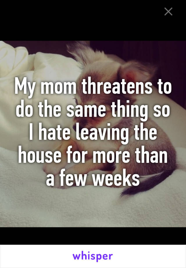 My mom threatens to do the same thing so I hate leaving the house for more than a few weeks