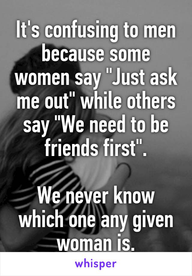 It's confusing to men because some women say "Just ask me out" while others say "We need to be friends first".

We never know which one any given woman is.