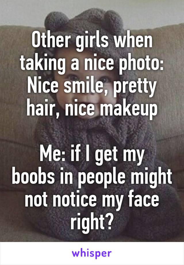 Other girls when taking a nice photo: Nice smile, pretty hair, nice makeup

Me: if I get my boobs in people might not notice my face right?