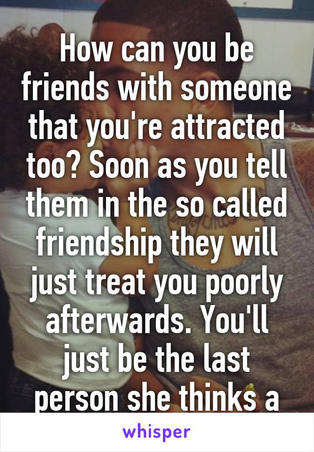 How can you be friends with someone that you're attracted too? Soon as you tell them in the so called friendship they will just treat you poorly afterwards. You'll just be the last person she thinks a