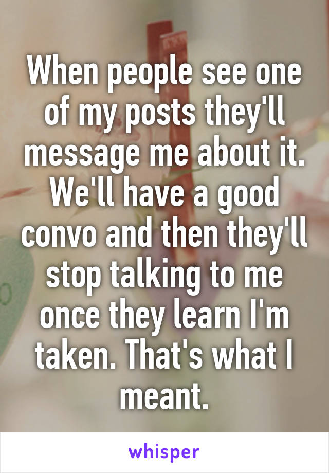 When people see one of my posts they'll message me about it. We'll have a good convo and then they'll stop talking to me once they learn I'm taken. That's what I meant.