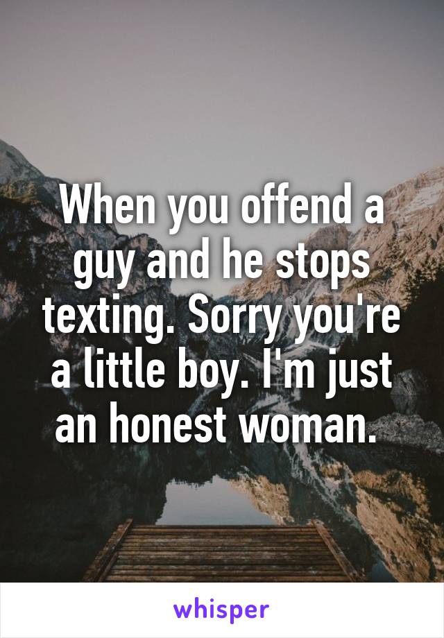 When you offend a guy and he stops texting. Sorry you're a little boy. I'm just an honest woman. 