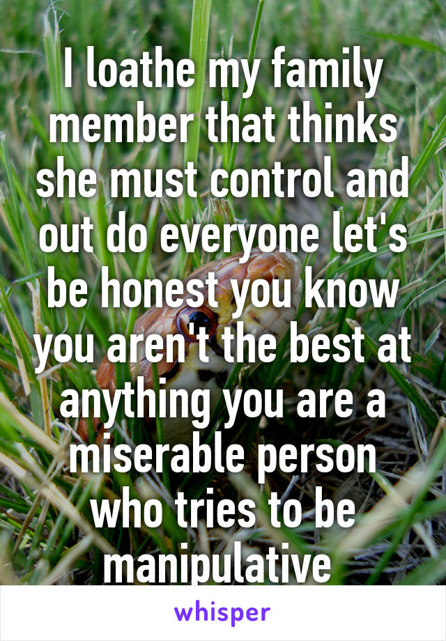 I loathe my family member that thinks she must control and out do everyone let's be honest you know you aren't the best at anything you are a miserable person who tries to be manipulative 