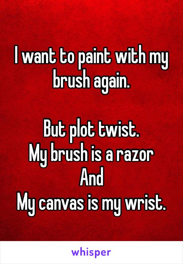 I want to paint with my brush again.

But plot twist.
My brush is a razor 
And
My canvas is my wrist. 