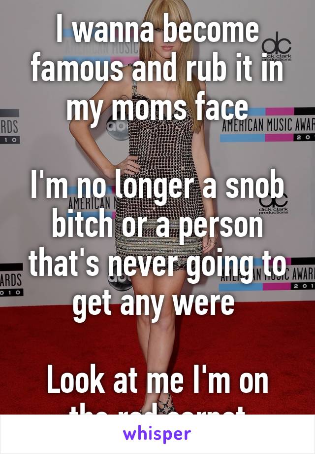 I wanna become famous and rub it in my moms face

I'm no longer a snob bitch or a person that's never going to get any were 

Look at me I'm on the red carpet