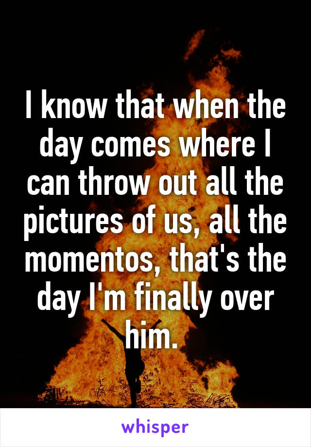 I know that when the day comes where I can throw out all the pictures of us, all the momentos, that's the day I'm finally over him. 