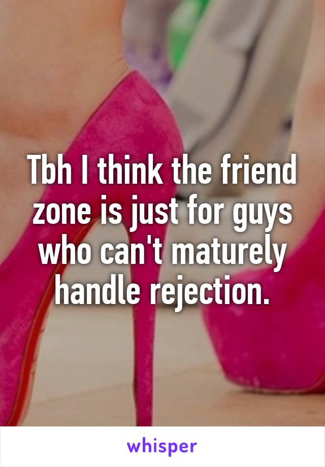 Tbh I think the friend zone is just for guys who can't maturely handle rejection.