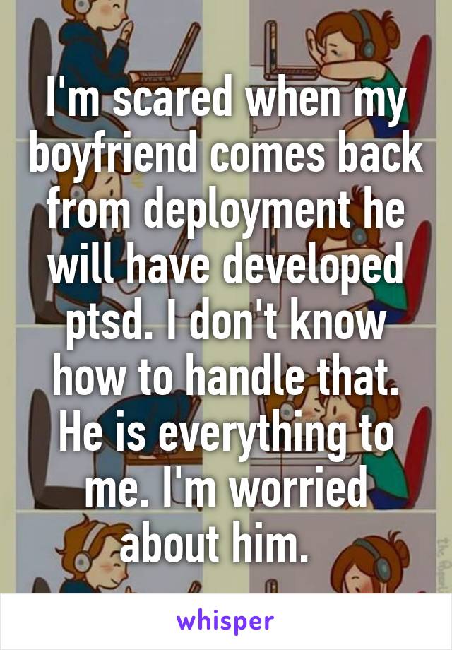 I'm scared when my boyfriend comes back from deployment he will have developed ptsd. I don't know how to handle that. He is everything to me. I'm worried about him.  