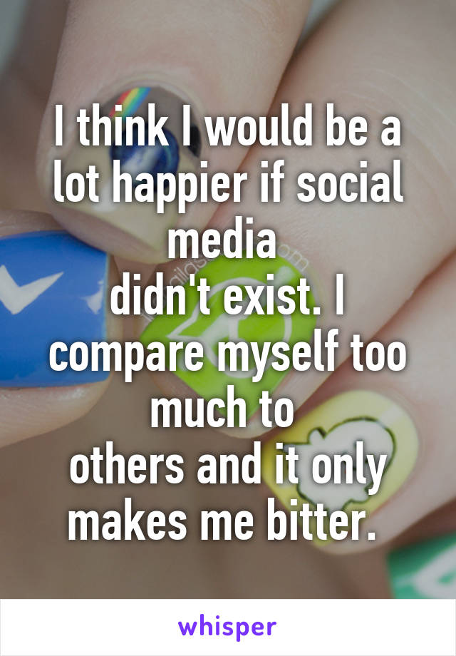 I think I would be a lot happier if social media 
didn't exist. I compare myself too much to 
others and it only makes me bitter. 