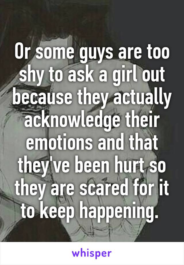 Or some guys are too shy to ask a girl out because they actually acknowledge their emotions and that they've been hurt so they are scared for it to keep happening. 