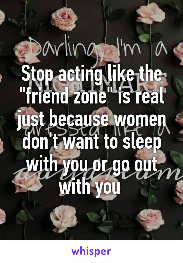 Stop acting like the "friend zone" is real just because women don't want to sleep with you or go out with you 