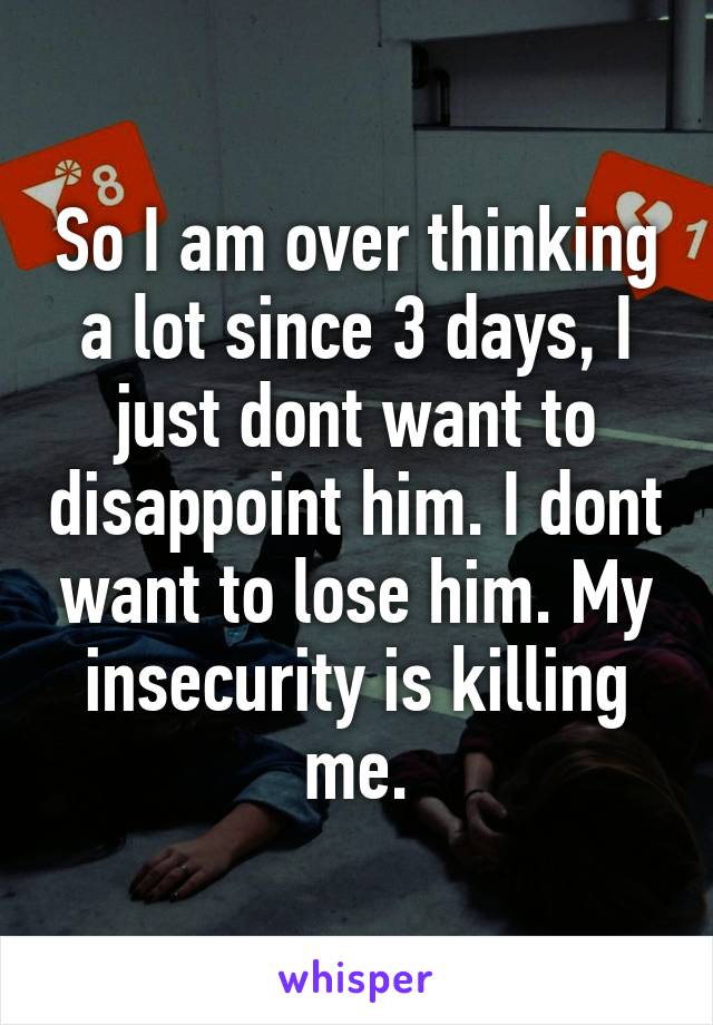 So I am over thinking a lot since 3 days, I just dont want to disappoint him. I dont want to lose him. My insecurity is killing me.