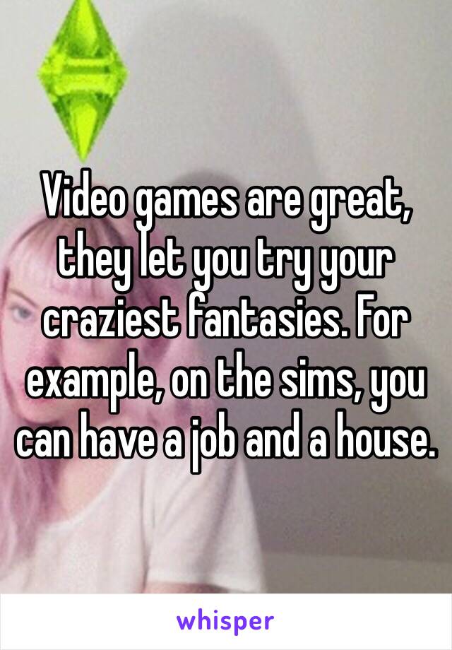 Video games are great, they let you try your craziest fantasies. For example, on the sims, you can have a job and a house.