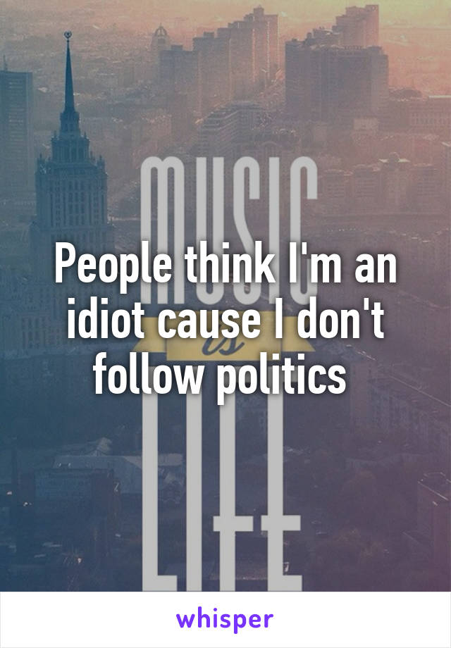 People think I'm an idiot cause I don't follow politics 