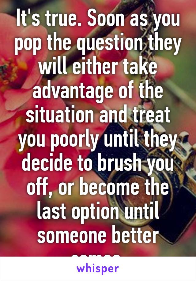 It's true. Soon as you pop the question they will either take advantage of the situation and treat you poorly until they decide to brush you off, or become the last option until someone better comes.