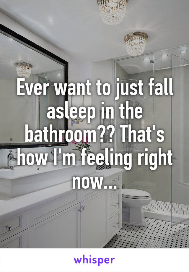 Ever want to just fall asleep in the bathroom?? That's how I'm feeling right now...