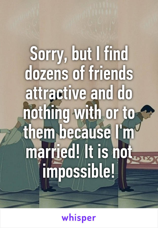 Sorry, but I find dozens of friends attractive and do nothing with or to them because I'm married! It is not impossible!