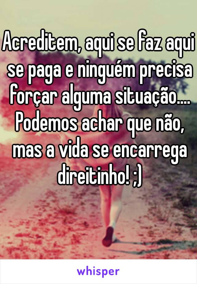 Acreditem, aqui se faz aqui se paga e ninguém precisa forçar alguma situação.... Podemos achar que não, mas a vida se encarrega direitinho! ;)