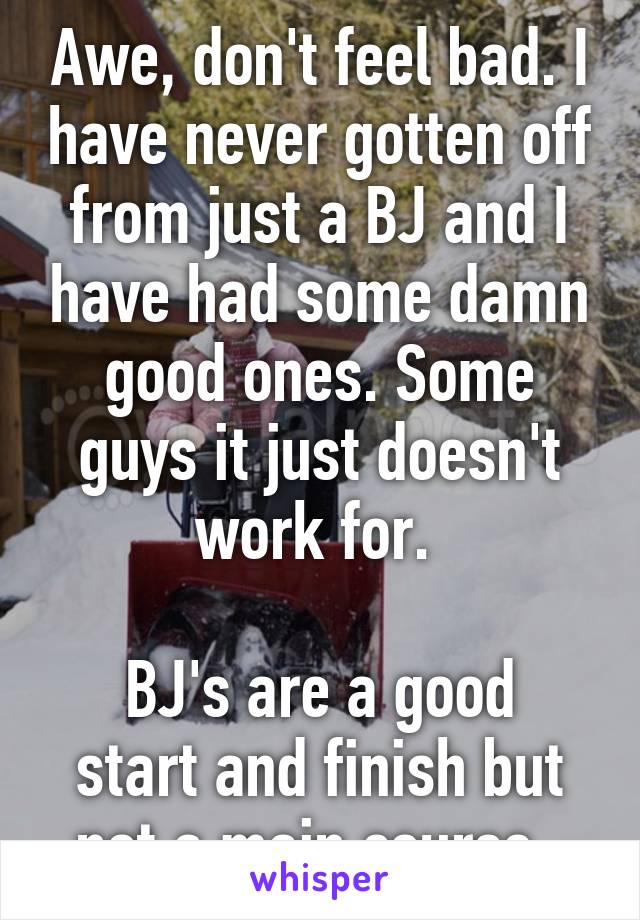 Awe, don't feel bad. I have never gotten off from just a BJ and I have had some damn good ones. Some guys it just doesn't work for. 

BJ's are a good start and finish but not a main course. 