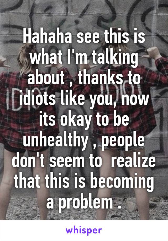 Hahaha see this is what I'm talking about , thanks to idiots like you, now its okay to be unhealthy , people don't seem to  realize that this is becoming a problem .