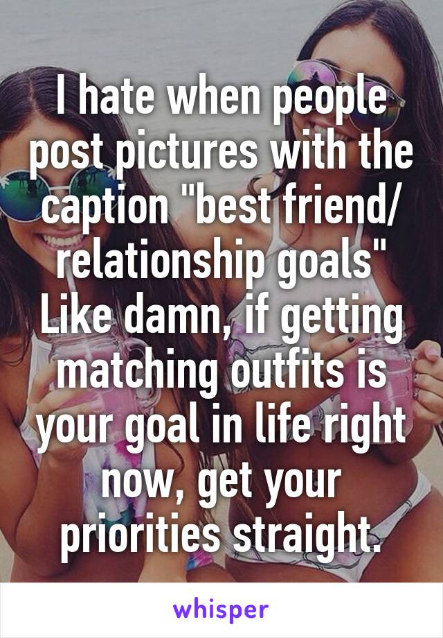 I hate when people post pictures with the caption "best friend/ relationship goals"
Like damn, if getting matching outfits is your goal in life right now, get your priorities straight.