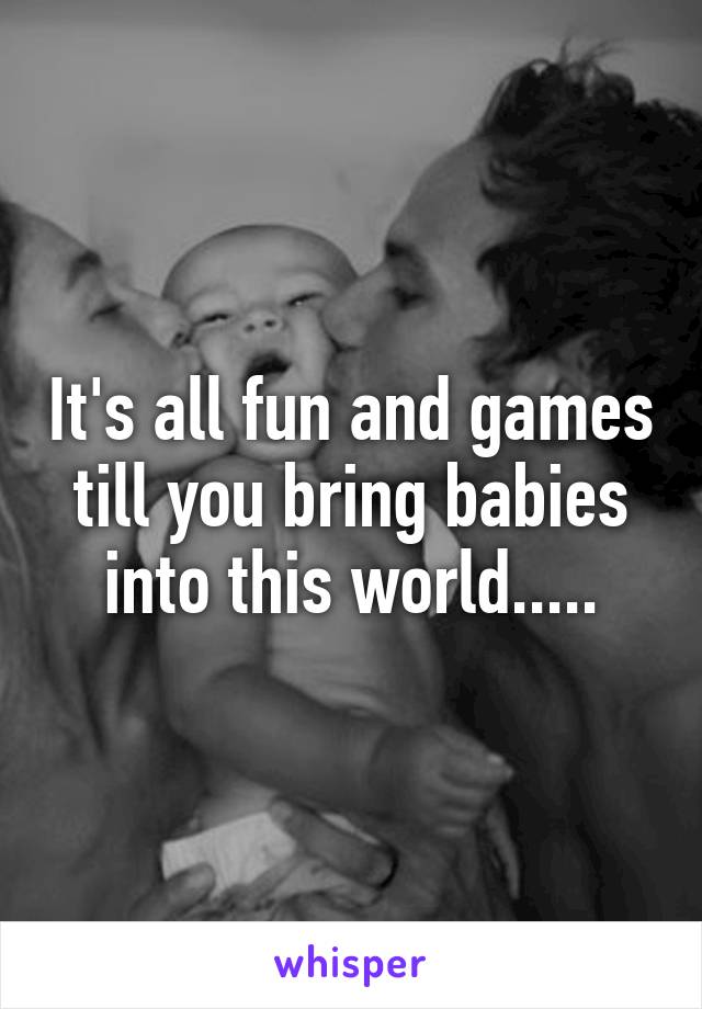 It's all fun and games till you bring babies into this world.....