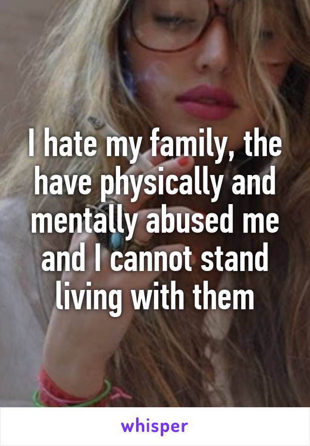 I hate my family, the have physically and mentally abused me and I cannot stand living with them