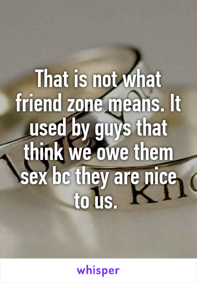 That is not what friend zone means. It used by guys that think we owe them sex bc they are nice to us. 