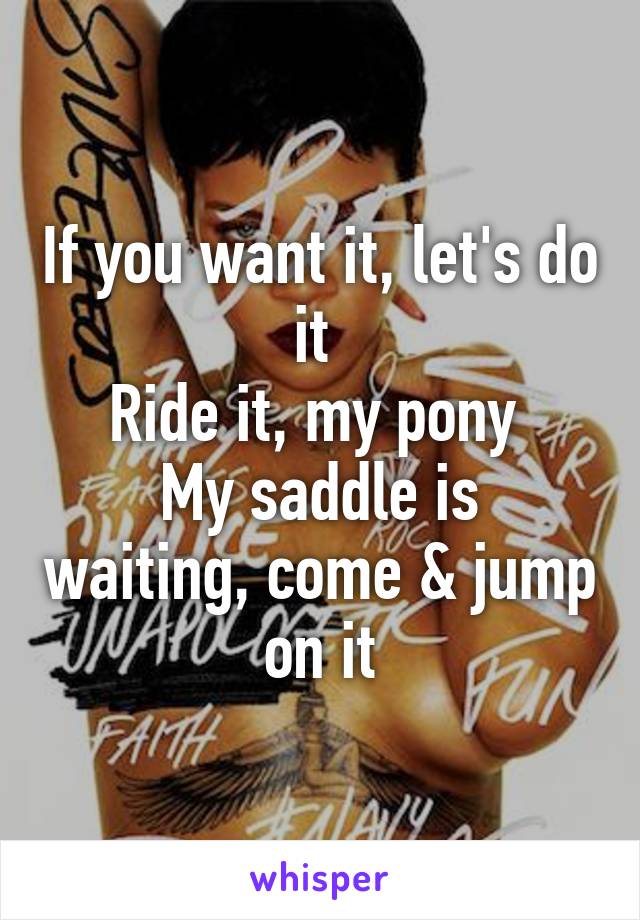 If you want it, let's do it 
Ride it, my pony 
My saddle is waiting, come & jump on it