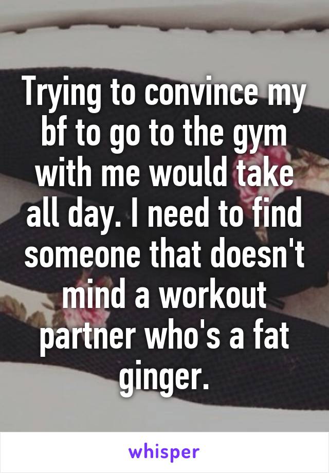 Trying to convince my bf to go to the gym with me would take all day. I need to find someone that doesn't mind a workout partner who's a fat ginger.