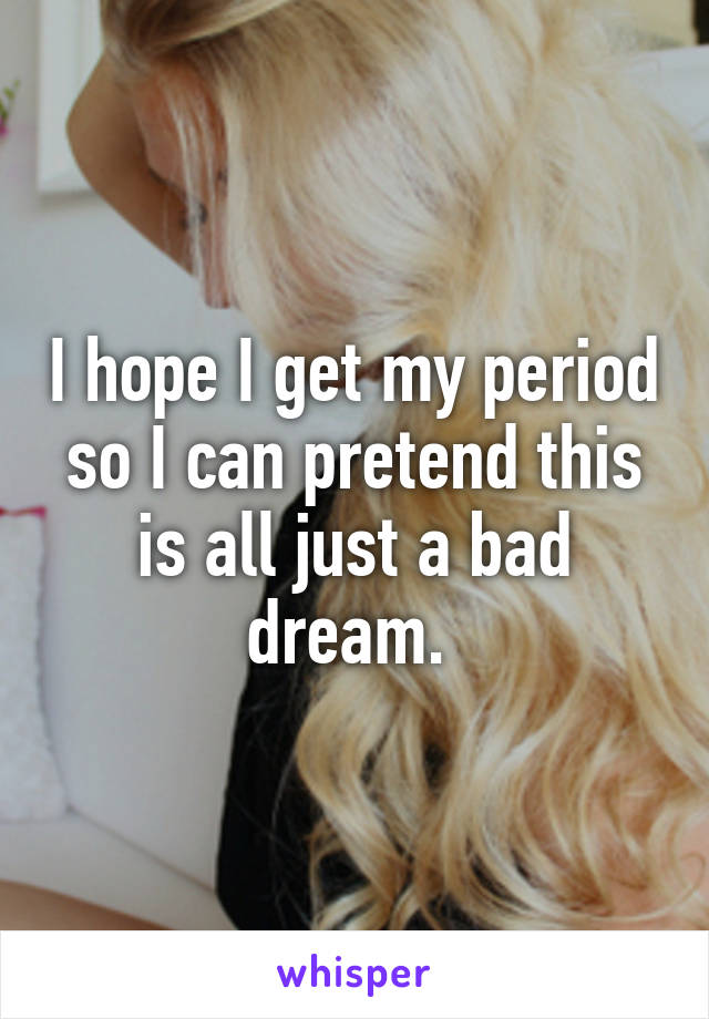 I hope I get my period so I can pretend this is all just a bad dream. 