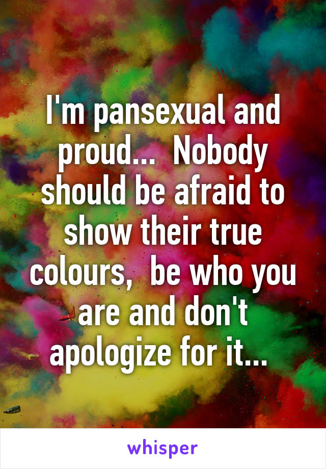 I'm pansexual and proud...  Nobody should be afraid to show their true colours,  be who you are and don't apologize for it... 