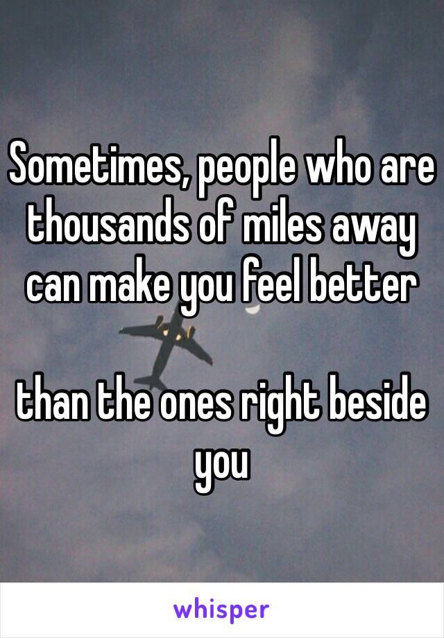 Sometimes, people who are thousands of miles away can make you feel better 

than the ones right beside you