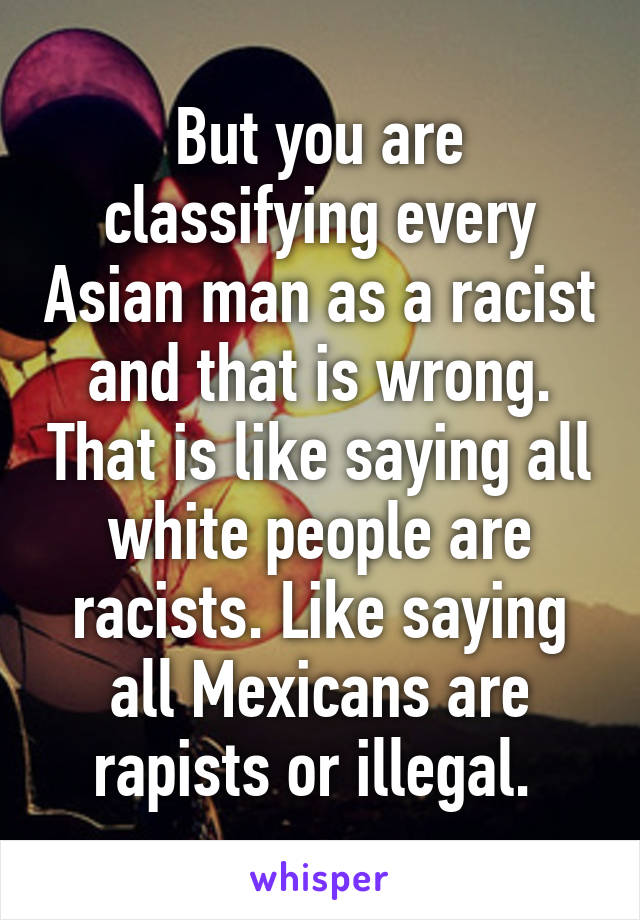 But you are classifying every Asian man as a racist and that is wrong. That is like saying all white people are racists. Like saying all Mexicans are rapists or illegal. 