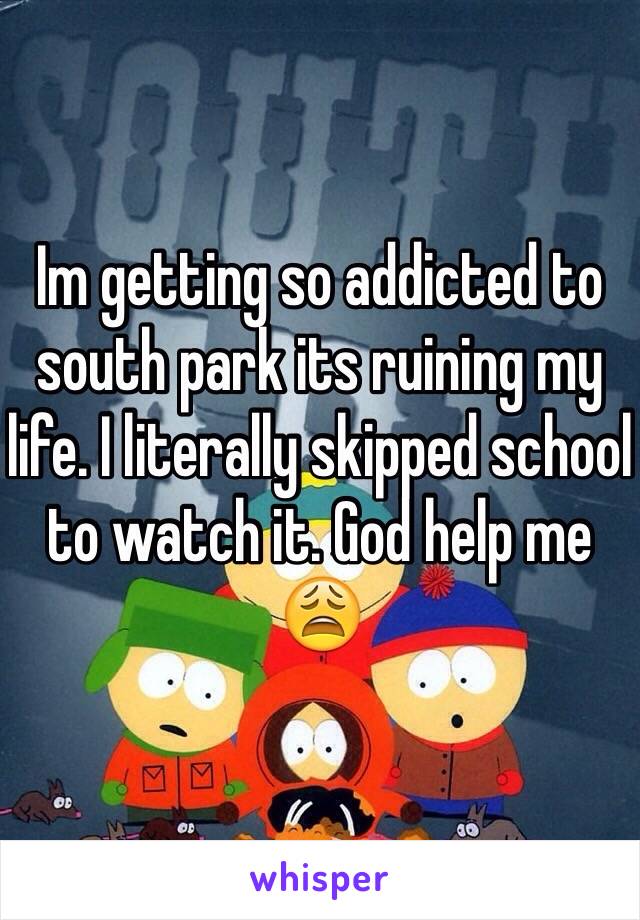 Im getting so addicted to south park its ruining my life. I literally skipped school to watch it. God help me 😩 