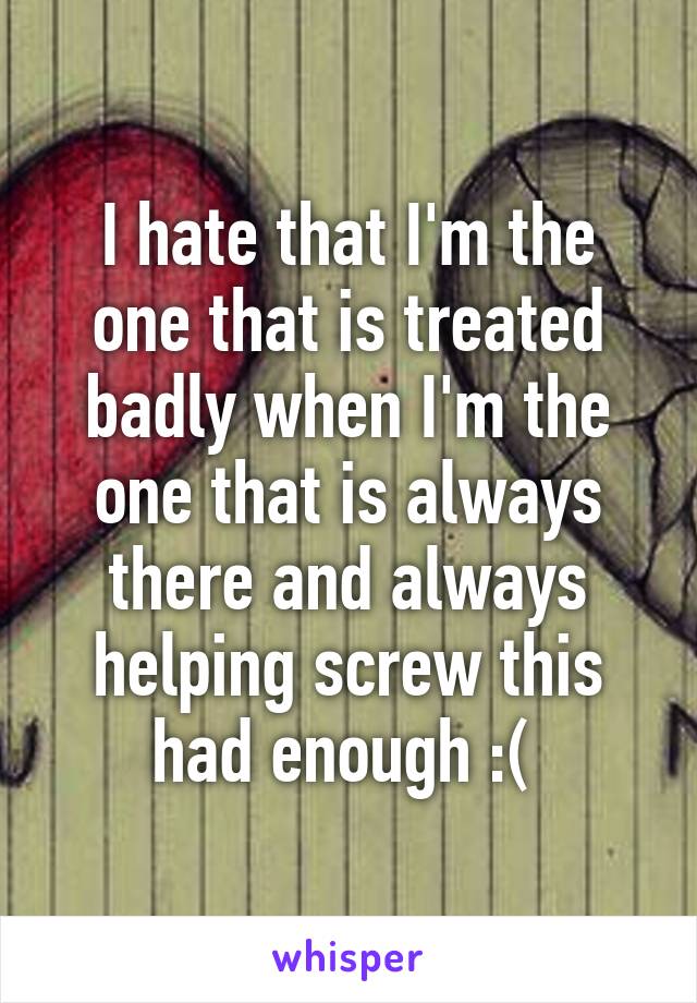 I hate that I'm the one that is treated badly when I'm the one that is always there and always helping screw this had enough :( 