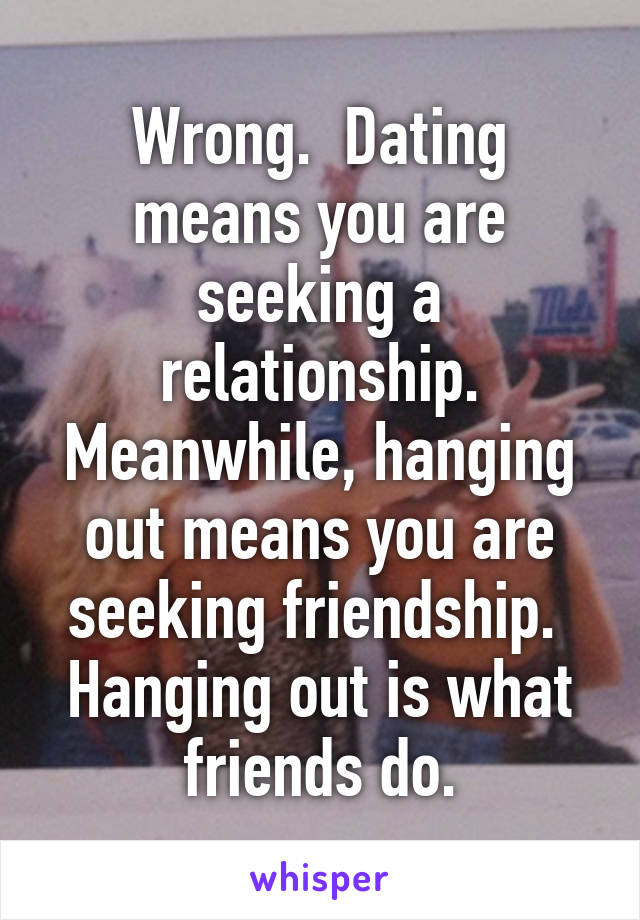 Wrong.  Dating means you are seeking a relationship. Meanwhile, hanging out means you are seeking friendship.  Hanging out is what friends do.