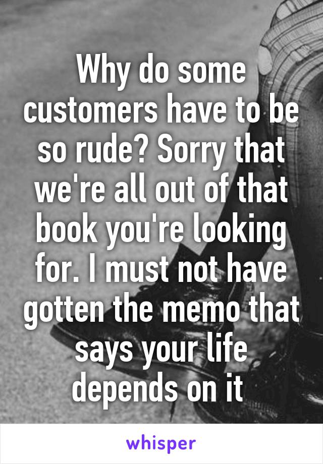 Why do some customers have to be so rude? Sorry that we're all out of that book you're looking for. I must not have gotten the memo that says your life depends on it 