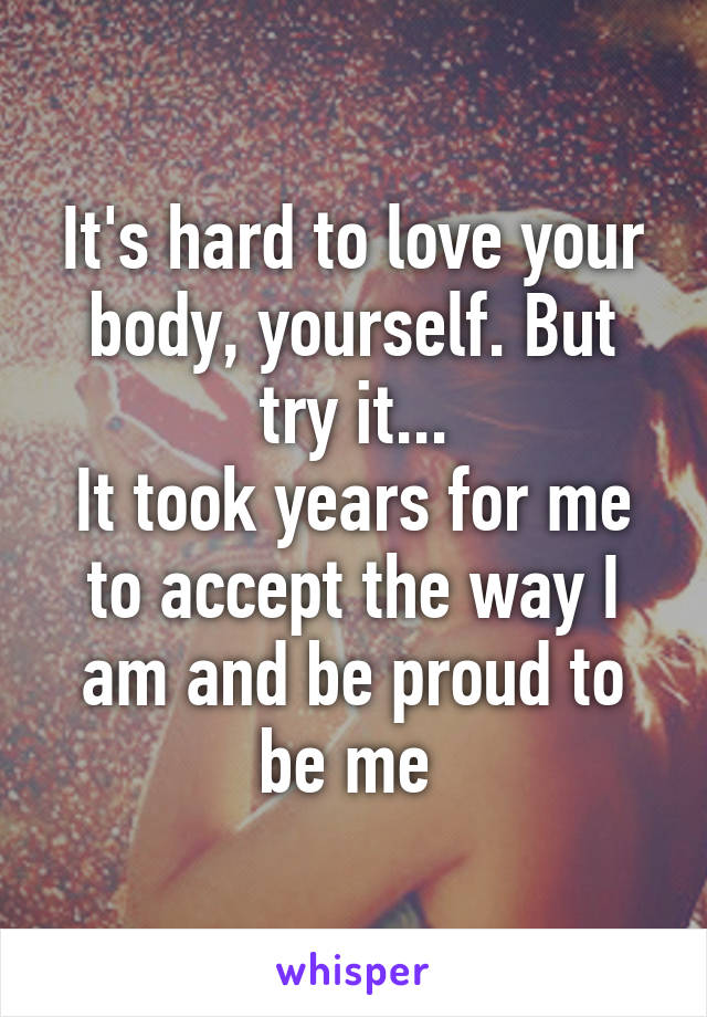 It's hard to love your body, yourself. But try it...
It took years for me to accept the way I am and be proud to be me 