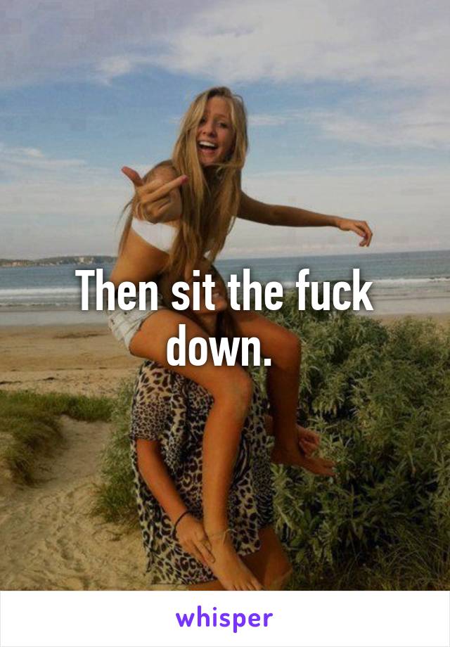 Then sit the fuck down. 