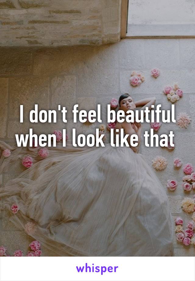 I don't feel beautiful when I look like that 
