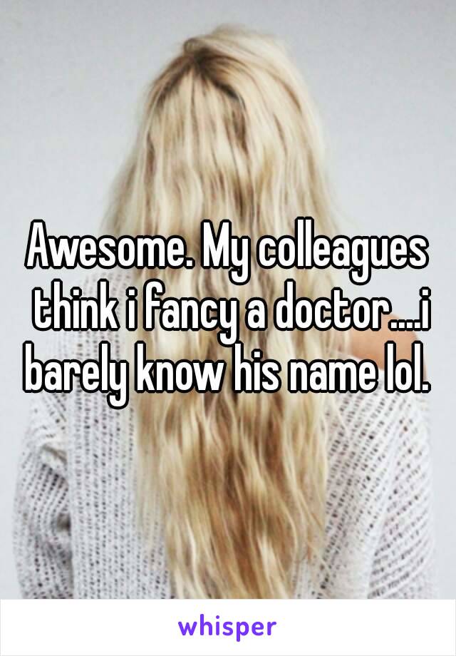 Awesome. My colleagues think i fancy a doctor....i barely know his name lol. 