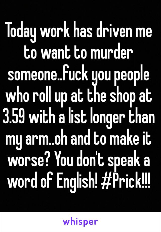 Today work has driven me to want to murder someone..fuck you people who roll up at the shop at 3.59 with a list longer than my arm..oh and to make it worse? You don't speak a word of English! #Prick!!! 