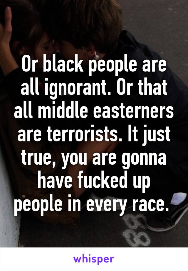 Or black people are all ignorant. Or that all middle easterners are terrorists. It just true, you are gonna have fucked up people in every race. 