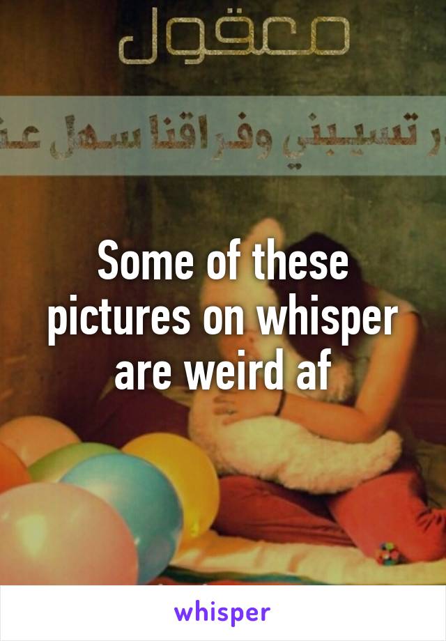 Some of these pictures on whisper are weird af