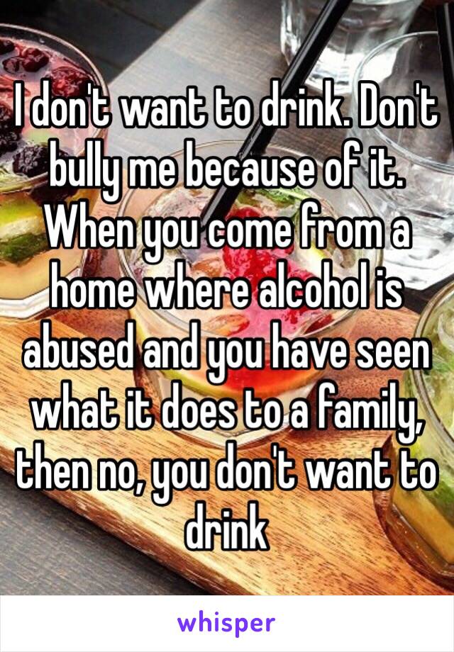 I don't want to drink. Don't bully me because of it. When you come from a home where alcohol is abused and you have seen what it does to a family, then no, you don't want to drink 