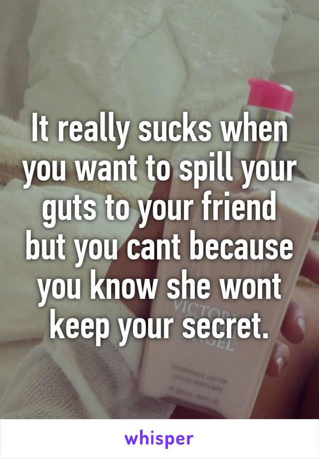 It really sucks when you want to spill your guts to your friend but you cant because you know she wont keep your secret.